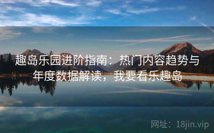 趣岛乐园进阶指南:热门内容趋势与年度数据解读,我要看乐趣岛