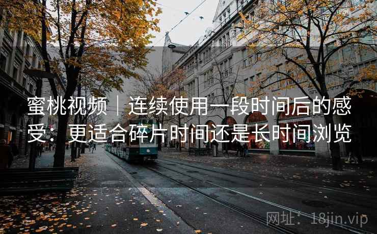蜜桃视频|连续使用一段时间后的感受:更适合碎片时间还是长时间浏览