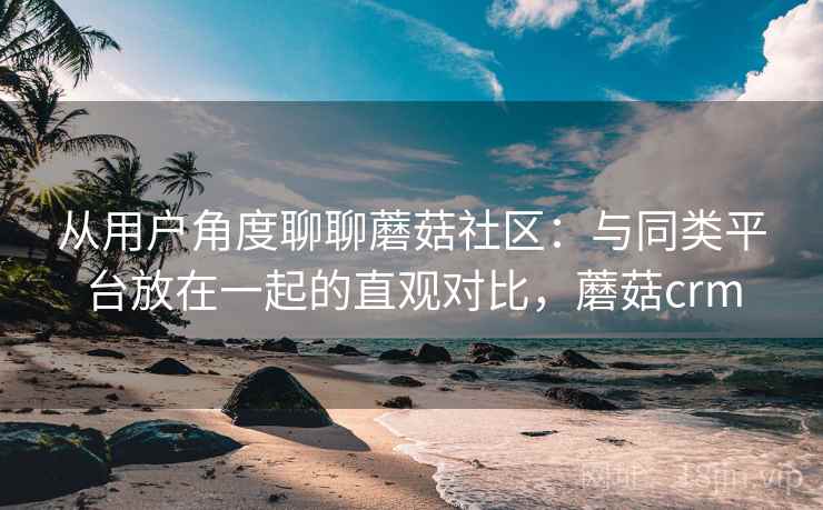 从用户角度聊聊蘑菇社区:与同类平台放在一起的直观对比,蘑菇crm