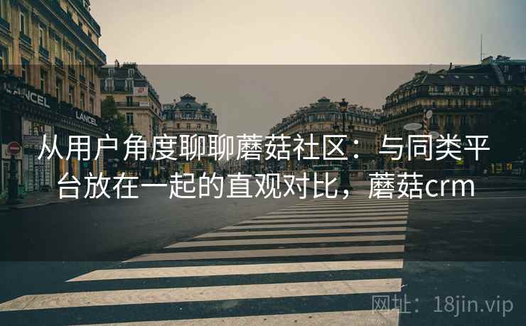 从用户角度聊聊蘑菇社区:与同类平台放在一起的直观对比,蘑菇crm