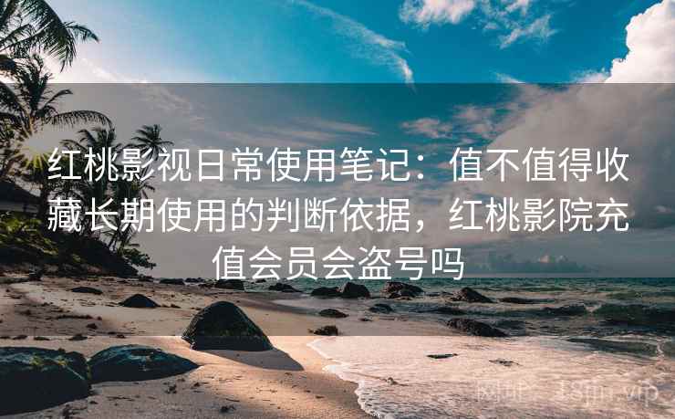 红桃影视日常使用笔记:值不值得收藏长期使用的判断依据,红桃影院充值会员会盗号吗