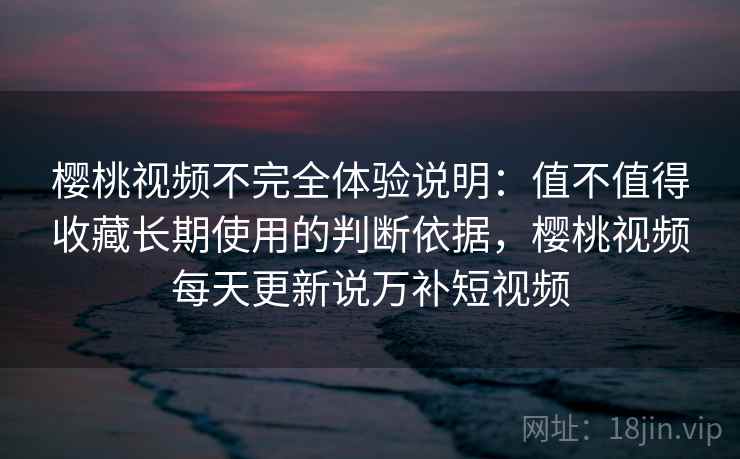 樱桃视频不完全体验说明:值不值得收藏长期使用的判断依据,樱桃视频每天更新说万补短视频