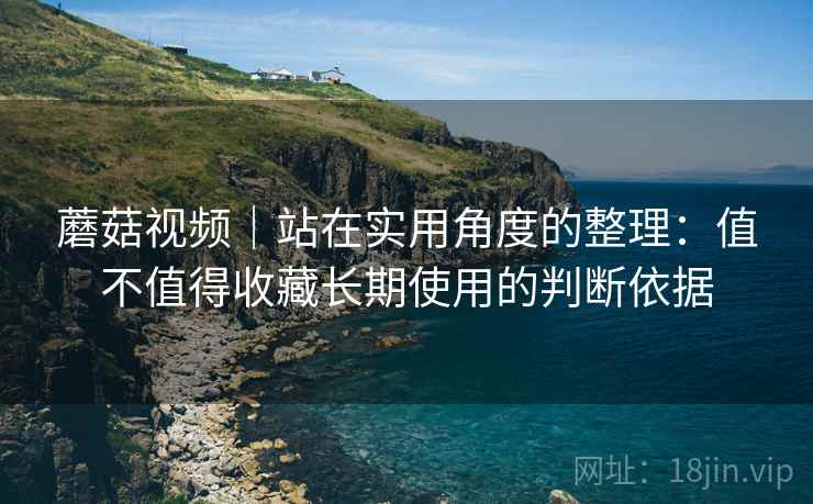 蘑菇视频|站在实用角度的整理:值不值得收藏长期使用的判断依据