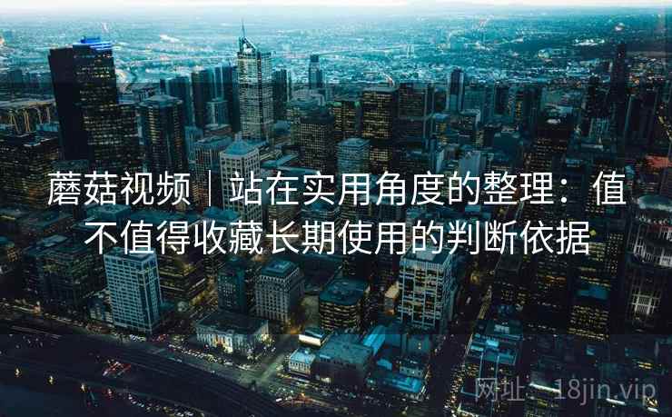 蘑菇视频|站在实用角度的整理:值不值得收藏长期使用的判断依据