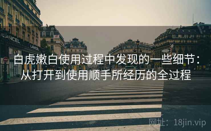 详细阅读:白虎嫩白使用过程中发现的一些细节:从打开到使用顺手所经历的全过程 白虎嫩白使用过程中发现的一些细节:从打开到使用顺手所经历的全过程