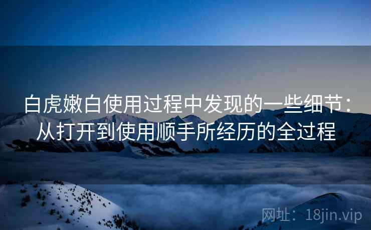 白虎嫩白使用过程中发现的一些细节:从打开到使用顺手所经历的全过程