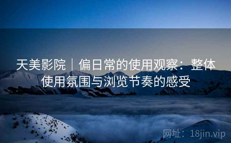 天美影院|偏日常的使用观察:整体使用氛围与浏览节奏的感受