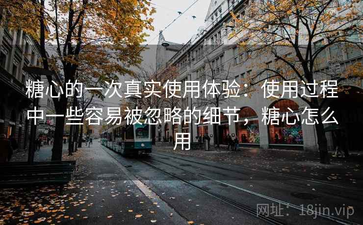 糖心的一次真实使用体验:使用过程中一些容易被忽略的细节,糖心怎么用