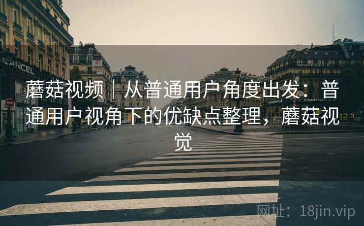 蘑菇视频|从普通用户角度出发:普通用户视角下的优缺点整理,蘑菇视觉