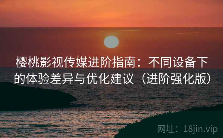 樱桃影视传媒进阶指南:不同设备下的体验差异与优化建议(进阶强化版)