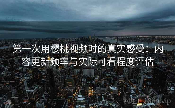 第一次用樱桃视频时的真实感受：内容更新频率与实际可看程度评估