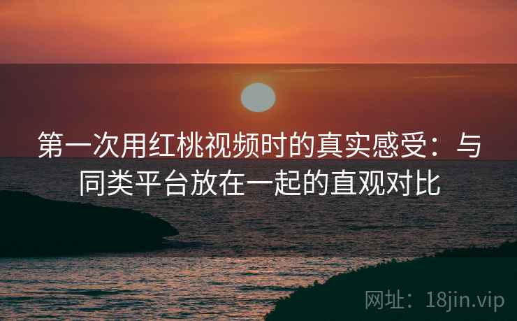 第一次用红桃视频时的真实感受：与同类平台放在一起的直观对比