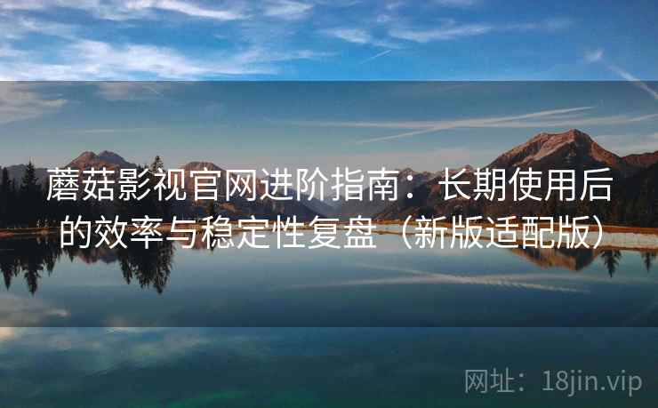 蘑菇影视官网进阶指南：长期使用后的效率与稳定性复盘（新版适配版）