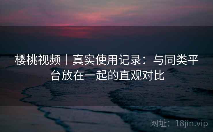 樱桃视频｜真实使用记录：与同类平台放在一起的直观对比