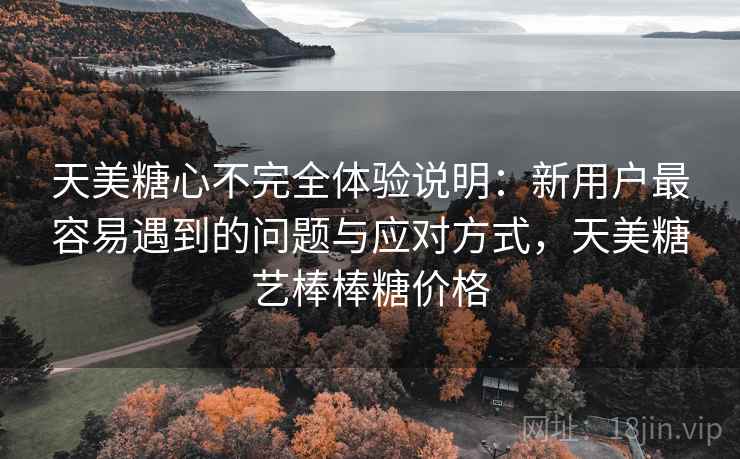 天美糖心不完全体验说明：新用户最容易遇到的问题与应对方式，天美糖艺棒棒糖价格