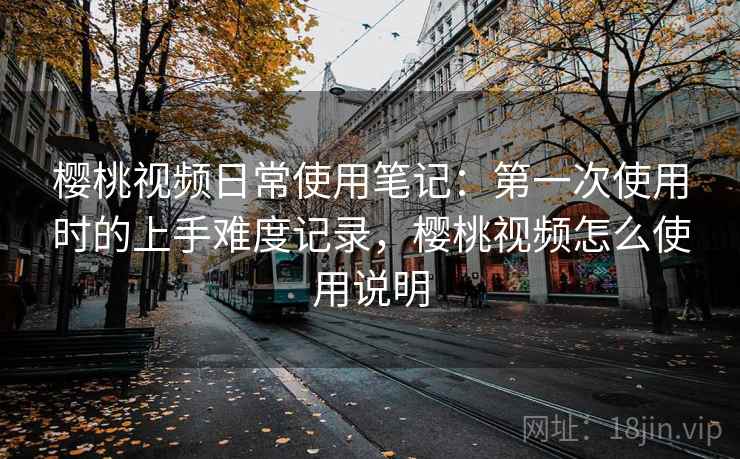 樱桃视频日常使用笔记：第一次使用时的上手难度记录，樱桃视频怎么使用说明