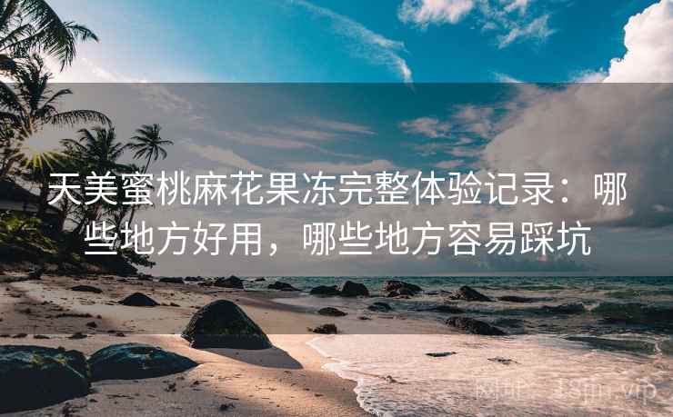 天美蜜桃麻花果冻完整体验记录：哪些地方好用，哪些地方容易踩坑