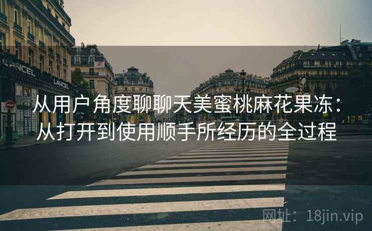 从用户角度聊聊天美蜜桃麻花果冻：从打开到使用顺手所经历的全过程